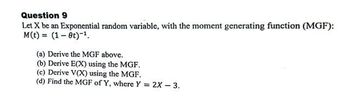 Question 9
Let X be an Exponential random variable, with the moment generating function (MGF):
M(t) = (1-0)-¹.
(a) Derive the MGF above.
(b) Derive E(X) using the MGF.
(c) Derive V(X) using the MGF.
(d) Find the MGF of Y, where Y = 2X - 3.