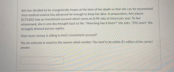 **Title: Long-term Investment Growth Calculation**

---

**Scenario:**

Ami has decided to be cryogenically frozen at the time of her death so that she can be resurrected once medical science has advanced far enough to keep her alive. In preparation, Ami places $173,802 into an investment account which earns an 8.4% rate of return per year. To her amazement, she is one day brought back to life. "How long has it been?" she asks. "296 years," the strangely dressed person replies.

**Problem Statement:**

How much money is sitting in Ami's investment account?

*You are welcome to round to the nearest whole number. You need to be within $1 million of the correct answer.*

*Input box for calculation answer*

---

In order to find out how much money Ami will have after 296 years, we can use the formula for compound interest: 

\[ A = P(1 + \frac{r}{n})^{nt} \]

Where:
- \( A \) is the amount of money accumulated after n years, including interest.
- \( P \) is the principal amount (the initial money placed into the account), which is $173,802.
- \( r \) is the annual interest rate (decimal), in this case, 8.4% or 0.084.
- \( n \) is the number of times that interest is compounded per year. If it is compounded annually, \( n = 1 \).
- \( t \) is the time the money is invested for in years, which is 296 years.

Given:
- \( P = $173,802 \)
- \( r = 0.084 \)
- \( n = 1 \)
- \( t = 296 \)

Using the formula and plugging in the values:

\[ A = 173,802 \left(1 + \frac{0.084}{1}\right)^{1 \times 296} \]
\[ A = 173,802 \left(1 + 0.084\right)^{296} \]
\[ A = 173,802 \left(1.084\right)^{296} \]

To find the exact amount, you would need to calculate \( 1.084^{296} \).

---

**Submission:**
Enter your calculated answer in the box provided.