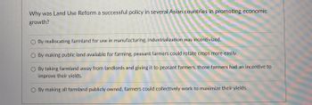 Why was Land Use Reform a successful policy in several Asian countries in promoting economic
growth?
By reallocating farmland for use in manufacturing, industrialization was incentivized.
By making public land available for farming, peasant farmers could rotate crops more easily.
scoun
By taking farmland away from landlords and giving it to peasant farmers, those farmers had an incentive to
improve their yields.
By making all farmland publicly owned, farmers could collectively work to maximize their yields.