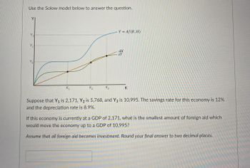 Use the Solow model below to answer the question.
Y = Af (K, H)
dk
Y ₂
sy
Y₁
K₂
K3
K
K₁₁
Suppose that Y₁ is 2,171, Y₂ is 5,768, and Y3 is 10,995. The savings rate for this economy is 12%
and the depreciation rate is 8.9%.
If this economy is currently at a GDP of 2,171, what is the smallest amount of foreign aid which
would move the economy up to a GDP of 10,995?
Assume that all foreign aid becomes investment. Round your final answer to two decimal places.