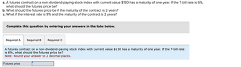 a. A futures contract on a non-dividend-paying stock index with current value $130 has a maturity of one year. If the T-bill rate is 6%,
what should the futures price be?
b. What should the futures price be if the maturity of the contract is 2 years?
c. What if the interest rate is 9% and the maturity of the contract is 2 years?
Complete this question by entering your answers in the tabs below.
Required A
Required B
Required C
A futures contract on a non-dividend-paying stock index with current value $130 has a maturity of one year. If the T-bill rate
is 6%, what should the futures price be?
Note: Round your answer to 2 decimal places.
Futures price