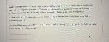 ### Problem Statement:

#### Astrobiology and Probability

---

Suppose that there is a 0.9% chance a planet will develop life, a 2.3% chance that the life will evolve into complex organisms, a 7% chance that complex organisms develop into advanced civilizations, and an X% chance that the advanced civilizations become intergalactic.

If there are 2,131,984 planets, and we observe only 1 intergalactic civilization, what is the expected value of X?

---

**Note:**
- X is in percentage form (e.g., 30.51 not 0.3051).
- You can round to two decimal places, but do not round until your final answer!

---

### Explanation:

Consider each step as a sequential probability process:

1. **Probability that a planet develops life:**  
   \( P(\text{Life}) = 0.009 \)
  
2. **Probability that life evolves into complex organisms, given that life has already developed:**  
   \( P(\text{Complex Organisms}|\text{Life}) = 0.023 \)
  
3. **Probability that complex organisms develop into advanced civilizations, given that complex organisms have developed:**  
   \( P(\text{Advanced Civilizations}|\text{Complex Organisms}) = 0.07 \)
  
4. **Probability that advanced civilizations become intergalactic, given that advanced civilizations exist (this is X, which we need to find):**  
   \( P(\text{Intergalactic}|\text{Advanced Civilizations}) = \frac{X}{100} \) 

### Formulating the Combined Probability:
  
The combined probability for one planet to reach the intergalactic civilization stage is:
\[ 
P(\text{Intergalactic}) = P(\text{Life}) \times P(\text{Complex Organisms}|\text{Life}) \times P(\text{Advanced Civilizations}|\text{Complex Organisms}) \times P(\text{Intergalactic}|\text{Advanced Civilizations}) 
\]

### Setting Up the Equation:
  
With 2,131,984 planets and 1 observed intergalactic civilization:
  \[ 
  1 = 2,131,984 \times 0.009 \times 0.023 \times 0.07 \times \frac{X}{100} 
  \]

\[ 
  1 =