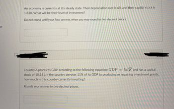 or
An economy is currently at it's steady state. Their depreciation rate is 6% and their capital stock is
1,830. What will be their level of investment?
Do not round until your final answer, when you may round to two decimal places.
Country A produces GDP according to the following equation: GDP = 5√K and has a capital
stock of 10,351. If the country devotes 11% of its GDP to producing or repairing investment goods,
how much is this country currently investing?
Rounds your answer to two decimal places.