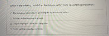 ### Understanding Institutions in Economic Development

#### Question: 
Which of the following best defines 'institutions' as they relate to economic development?

#### Options:
1. **The formal and informal rules governing the organization of society.**
2. Buildings and other major structures.
3. Long-lasting organizations and companies.
4. The formal branches of government.

---

**Explanation:**
The text presents a multiple-choice question aimed at determining the correct definition of "institutions" in the context of economic development. Institutions, in this sense, are crucial for understanding the broader framework within which economic activities take place. The four provided options represent various interpretations of institutions, and the correct option (Option 1) emphasizes the rules, both formal and informal, which dictate societal organization. 

This question is designed to test one's understanding of how institutions influence economic progress and societal development.