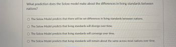 ### Solow Model's Prediction on Differences in Living Standards Between Nations

**Question:**
What prediction does the Solow model make about the differences in living standards between nations?

**Options:**
1. The Solow Model predicts that there will be set differences in living standards between nations.
2. The Solow Model predicts that living standards will diverge over time.
3. The Solow Model predicts that living standards will converge over time.
4. The Solow Model predicts that living standards will remain about the same across most nations over time.

**Explanation:**
The Solow Model, also known as the Solow-Swan growth model, is an economic model that focuses on long-term economic growth. It primarily examines how different factors, such as labor, capital, and technological advancement, influence changes in productivity and living standards over time. One of the key predictions of the Solow Model is the convergence hypothesis, which suggests that poorer countries' per capita incomes will tend to grow at faster rates compared to richer countries, leading to a convergence of living standards over long periods.

Given these choices, consider the understanding of the Solow Model in its predictions about economic growth and living standards among different nations.