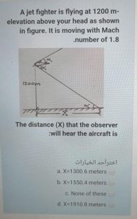 A jet fighter is flying at 1200 m-
elevation above your head as shown
in figure. It is moving with Mach
.number of 1.8
1200m
文
The distance (X) that the observer
:will hear the aircraft is
اخترأحد الخيارات
a. X-1300.6 meters
b. X-1550.4 meters
c. None of these
d. X-1910.8 meters
