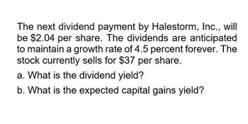 The next dividend payment by Halestorm, Inc., will
be $2.04 per share. The dividends are anticipated
to maintain a growth rate of 4.5 percent forever. The
stock currently sells for $37 per share.
a. What is the dividend yield?
b. What is the expected capital gains yield?