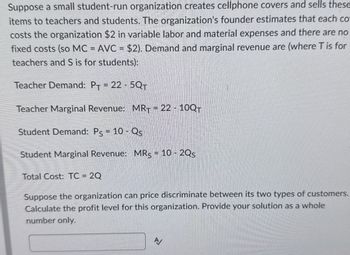 Suppose a small student-run organization creates cellphone covers and sells these
items to teachers and students. The organization's founder estimates that each co
costs the organization $2 in variable labor and material expenses and there are no
fixed costs (so MC = AVC = $2). Demand and marginal revenue are (where T is for
teachers and S is for students):
Teacher Demand: PT = 22-5QT
Teacher Marginal Revenue: MRT = 22-10QT
Student Demand: Ps = 10-Qs
Student Marginal Revenue: MRS = 10 - 2Qs
Total Cost: TC = 2Q
Suppose the organization can price discriminate between its two types of customers.
Calculate the profit level for this organization. Provide your solution as a whole
number only.