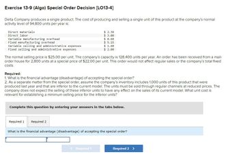 Exercise 13-9 (Algo) Special Order Decision [LO13-4]
Delta Company produces a single product. The cost of producing and selling a single unit of this product at the company's normal
activity level of 94,800 units per year is:
Direct materials
Direct labor
Variable manufacturing overhead
Fixed manufacturing overhead
Variable selling and administrative expenses
Fixed selling and administrative expenses
$ 2.30
$ 3.00
$ 0.60
$ 5.15
$ 1.60
$ 2.00
The normal selling price is $25.00 per unit. The company's capacity is 128,400 units per year. An order has been received from a mail-
order house for 2,800 units at a special price of $22.00 per unit. This order would not affect regular sales or the company's total fixed
costs.
Required:
1. What is the financial advantage (disadvantage) of accepting the special order?
2. As a separate matter from the special order, assume the company's inventory includes 1,000 units of this product that were
produced last year and that are inferior to the current model. The units must be sold through regular channels at reduced prices. The
company does not expect the selling of these inferior units to have any effect on the sales of its current model. What unit cost is
relevant for establishing a minimum selling price for the inferior units?
Complete this question by entering your answers in the tabs below.
Required 1
Required 2
What is the financial advantage (disadvantage) of accepting the special order?
Required 1
Required 2 >