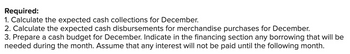 Required:
1. Calculate the expected cash collections for December.
2. Calculate the expected cash disbursements for merchandise purchases for December.
3. Prepare a cash budget for December. Indicate in the financing section any borrowing that will be
needed during the month. Assume that any interest will not be paid until the following month.