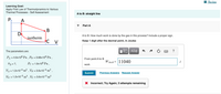 I Review
Learning Goal:
Apply First Law of Thermodynamics to Various
Thermal Processes - Self Assessment
A to B: straight line
A
Part A
В
D
isotherm
A to B: How much work is done by the gas in this process? Include a proper sign.
C V
Keep 1 digit after the decinal point, in Joules
The parameters are:
ΑΣφ
?
PA = 4.6x106 Pa , PB = 3.68×106 Pa,
%3D
From point A to B
W AtoB =
11040
PD = ?,
Pc = 1.9x106 Pa ,
work
VA = 1.2x10-3 m³ , VB = 3.6x10-3 m³ ,
Submit
Previous Answers Request Answer
VD = 1.2x10-3 m³ , Vc = 3.6x10-3 m²
X Incorrect; Try Again; 3 attempts remaining
