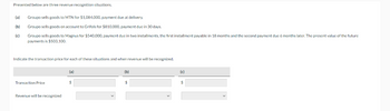 Presented below are three revenue recognition situations.
(a) Groupo sells goods to MTN for $1,084,000, payment due at delivery.
(b)
Groupo sells goods on account to Grifols for $810,000, payment due in 30 days.
Groupo sells goods to Magnus for $540,000, payment due in two installments, the first installment payable in 18 months and the second payment due 6 months later. The present value of the future.
payments is $503,100.
(c)
Indicate the transaction price for each of these situations and when revenue will be recognized.
Transaction Price
Revenue will be recognized
(a)
(b)
$
(c)
$