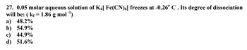 27. 0.05 molar aqueous solution of K4[ Fe(CN)6] freezes at -0.26° C. Its degree of dissociation
will be: (kf = 1.86 g mol-¹)
a) 48.2%
b) 54.9%
c) 44.9%
d) 51.6%