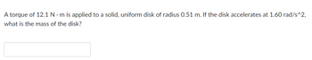 A torque of 12.1 Nm is applied to a solid, uniform disk of radius 0.51 m. If the disk accelerates at 1.60 rad/s^2,
what is the mass of the disk?