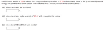 A child with a weight of 200 N swings on a playground swing attached to 2.20 m long chains. What is the gravitational potential
energy (in J) of the child-earth system relative to the child's lowest position at the following times?
(a) when the chains are horizontal
(b) when the chains make an angle of 25.0° with respect to the vertical
(c) when the child is at his lowest position