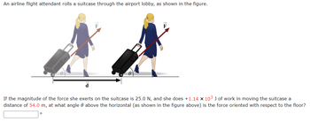 An airline flight attendant rolls a suitcase through the airport lobby, as shown in the figure.
d
If the magnitude of the force she exerts on the suitcase is 25.0 N, and she does +1.14 x 10³ J of work in moving the suitcase a
distance of 54.0 m, at what angle 0 above the horizontal (as shown in the figure above) is the force oriented with respect to the floor?
0