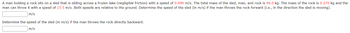 A man holding a rock sits on a sled that is sliding across a frozen lake (negligible friction) with a speed of 0.490 m/s. The total mass of the sled, man, and rock is 94.0 kg. The mass of the rock is 0.270 kg and the
man can throw it with a speed of 15.5 m/s. Both speeds are relative to the ground. Determine the speed of the sled (in m/s) if the man throws the rock forward (i.e., in the direction the sled is moving).
m/s
Determine the speed of the sled (in m/s) if the man throws the rock directly backward.
m/s