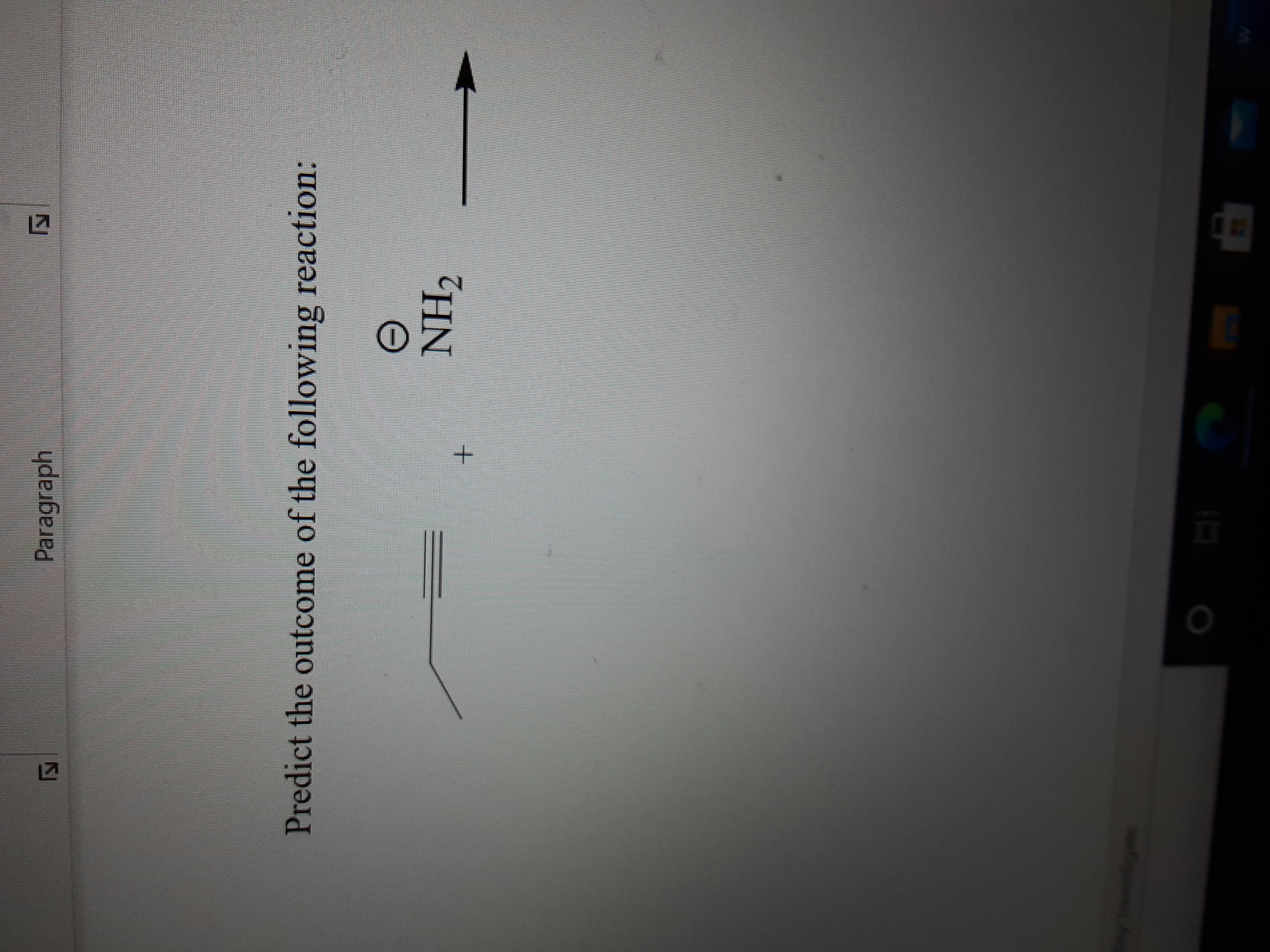 **Chemical Reaction Prediction**

**Problem Statement:**

Predict the outcome of the following reaction:

**Reaction:**

A molecular diagram shows a terminal alkyne (a hydrocarbon chain with a triple bond at the end) reacting with the amide ion (NH₂⁻). The reaction arrow prompts the prediction of the reaction's product.

**Explanation:**

In this reaction, the terminal alkyne is likely undergoing deprotonation by the strong base, the amide ion. Terminal alkynes have a relatively acidic hydrogen atom that can be removed by strong bases. The expected product would be the formation of an acetylide ion, where the alkyne hydrogen is replaced by the negative charge.

This type of reaction can be used in organic synthesis to perform subsequent nucleophilic substitution reactions, using the acetylide ion as a nucleophile.