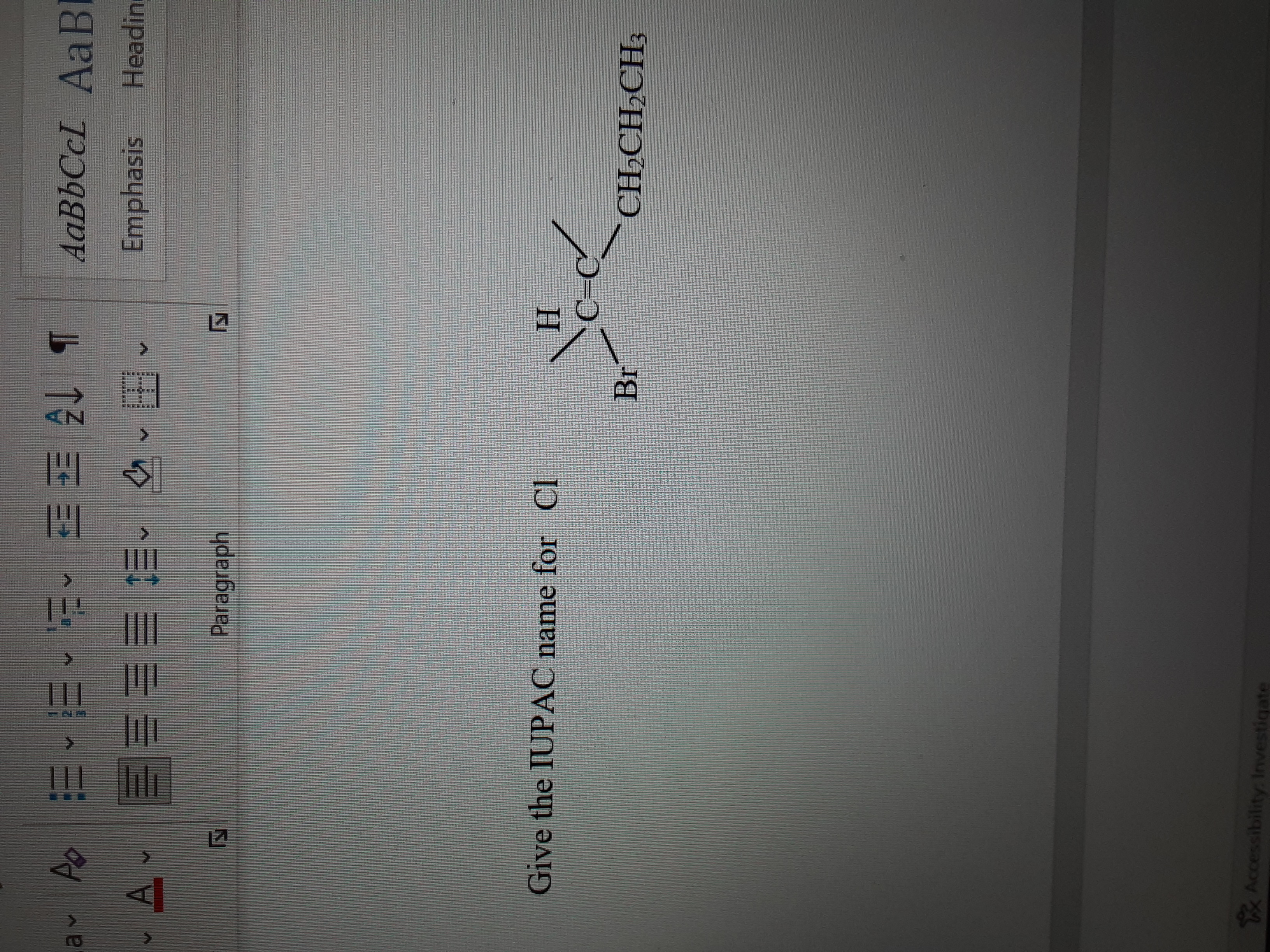 **Title: Understanding IUPAC Nomenclature for Organic Compounds**

**Objective:**
To determine the IUPAC name for the given chemical compound.

**Chemical Structure:**
The diagram presents a structural formula of an organic compound with the following elements:

1. A carbon-carbon double bond is denoted by "C=C".
2. A hydrogen atom (H) is bonded to the first carbon.
3. A bromine atom (Br) is bonded to the first carbon.
4. A chlorine atom (Cl) is referenced in the question for naming but not shown connected in the image.
5. An ethyl group (CH₂CH₂CH₃) is attached to the second carbon.

**Explanation:**

The structure shown is a monosubstituted alkene with a bromine atom and an ethyl group attached to the carbon atoms involved in a double bond.

**Steps to Determine the IUPAC Name:**

1. **Identify the Longest Carbon Chain:**
   - The longest chain that contains the double bond has two carbon atoms; hence, it is an ethene base.

2. **Number the Carbon Atoms:**
   - Number the carbon atoms in the main chain starting from the end nearest a substituent. The double bond should get the lowest possible number.

3. **Identify and Name the Substituents:**
   - At the first carbon (C-1), there is a bromine atom, and on C-2, there is an ethyl group.

4. **Combine the Components into the Compound Name:**
   - The compound name is based on substituents and their positions. Since bromine is not explicitly prioritized over chlorine in the structure provided (i.e., based on alphabetical order without further information where Cl should be), assume only the visible substituents are to be named:
   
     The compound can be named:
     - 1-Bromo-2-chloropropene if chlorine is assumed as being part of the structure, replacing the CH₂ component in the question.
     - 1-Bromo-1-propene if chlorine is not connected as shown.

**Conclusion:**
This provides an understanding of how to approach determining the IUPAC nomenclature, examining structural elements and naming conventions for clarity in organic chemistry education.

**Note:**
The relevant placement of chlorine should be clarified in practice for accurate naming.