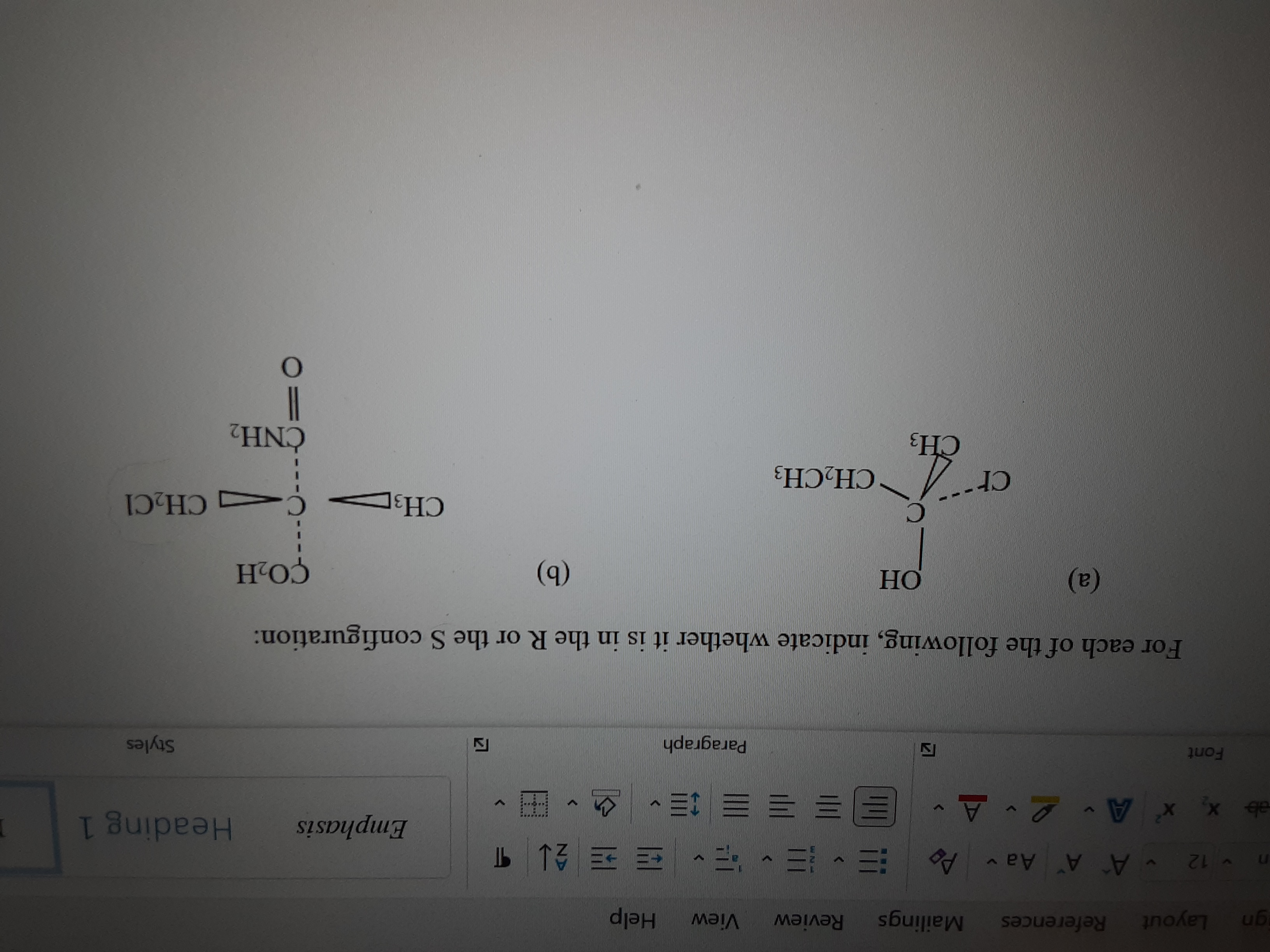 References
Mailings
Review
View
Help
Layout
b 13 ^些,, …
Emphasis
n12 A A Aa v
Heading 1
ab x, x A 2 A-
, 三三三三三
Paragraph
Styles
Font
For each of the following, indicate whether it is in the R or the S configuration:
(a)
HO
HO
(a)
CH3
CH2C1
cr
CH2CH3
ČNH2
121
