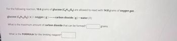 For the following reaction, 10.6 grams of glucose (C6H1206) are allowed to react with 14.8 grams of oxygen gas.
glucose (C6H12O6) (s) + oxygen (g)-carbon dioxide (g) + water (1)
What is the maximum amount of carbon dioxide that can be formed?
grams
What is the FORMULA for the limiting reagent?