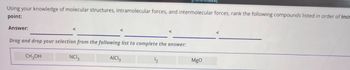 Using your knowledge of molecular structures, intramolecular forces, and intermolecular forces, rank the following compounds listed in order of incr
point:
Answer:
Drag and drop your selection from the following list to complete the answer:
CH3OH
NCI₂
AICI 3
12
MgO
