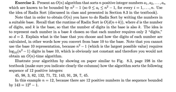 **Exercise 2.** Present an \(O(n)\) algorithm that sorts \(n\) positive integer numbers \(a_1, a_2, \ldots, a_n\) which are known to be bounded by \(n^2 - 1\) (so \(0 \leq a_i \leq n^2 - 1\), for every \(i = 1, \ldots, n\). Use the idea of Radix Sort (discussed in class and presented in Section 8.3 in the textbook).

Note that in order to obtain \(O(n)\) you have to do Radix Sort by writing the numbers in a suitable base. Recall that the runtime of Radix Sort is \(O(d(n+k))\), where \(d\) is the number of digits, and \(k\) is the base, so that the number of digits in the base is also \(k\). The idea is to represent each number in a base \(k\) chosen so that each number requires only 2 "digits," so \(d = 2\). Explain what is the base that you choose and how the digits of each number are calculated, in other words how you convert from base 10 to the base. Note that you cannot use the base 10 representation, because \(n^2 - 1\) (which is the largest possible value) requires \(\log_{10}(n^2 - 1)\) digits in base 10, which is obviously not constant and therefore you would not obtain an \(O(n)\)-time algorithm.

Illustrate your algorithm by showing on paper similar to Fig. 8.3, page 198 in the textbook (make sure you indicate clearly the columns) how the algorithm sorts the following sequence of 12 positive integers:

\[45, 98, 3, 82, 132, 71, 72, 143, 91, 28, 7, 45.\]

In this example \(n = 12\), because there are 12 positive numbers in the sequence bounded by 143 = \(12^2 - 1\).