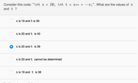 Consider this code: "int S =
20; int t
= S++ + --s;". What are the values of s
and t ?
s is 19 and t is 39
s is 20 and t is 40
s is 20 and t is 39
s is 20 and t cannot be determined
s is 19 and
is 38
