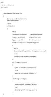 Code:
import java.util.Scanner;
class random
{
public static void main(String[] args)
{
Scanner sc = new Scanner(System.in);
int rn = Math.random();
poll=0;
while(poll!=1)
{
int c=0
int nextguess=sc.nextLine();
//taking input from user
lowguess=sc.nextLine();
//input of lower value
highguess=sc.nextLine
//input of upper value
if(nextguess>=lowguess && nextguess<=highguess)
{
poll=1;
System.out.print("congratulation !! You guessed it correctly");
c=c+1;
System.out.print("Number of guesses"+c);
}
else if( nextguess<lowguess)
{
System.out.print("Your guess is too low");
c=c+1;
System.out.print("Number of guesses"+c);
}
else if(nextguess>highguess)
{
System.out.print("Your guess is too high");
c=c+%;
System.out.print("Number of guesses"+c);
}
}
