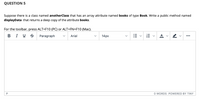 QUESTION 5
Suppose there is a class named anotherClass that has an array attribute named books of type Book. Write a public method named
displayData that returns a deep copy of the attribute books.
For the toolbar, press ALT+F10 (PC) or ALT+FN+F10 (Mac).
B I U S
Paragraph
Arial
14рх
A v
...
P
O WORDS POWERED BY TINY
!!!
!!!
