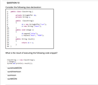 QUESTION 13
Consider the following class declaration:
1. public class ClassString {
2.
private StringBuffer sb;
private String s;
3.
4.
5.
public Classstring()
{
6.
7.
sb = new StringBuffer("sun");
s= new String ("moon");
8.
9.
}
public void change ()
{
10.
11.
12.
sb.append("shine");
s.replace("moon", "MOON");
13.
14.
}
public String result()
{
15.
16.
17.
18.
return sb + s;
19.
}
20. }
What is the result of executing the following code snippet?
Classstring s = new ClassString();
s.change ();
System.out.println(s.result());
sunshineMOON
sunshinemoon
sunmoon
sunMOON
