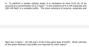 4. To perform a certain activity assay it is necessary to have 0.25 mL of an
enzyme at a concentration of 0.2 mgml¹ in the presence of 0.4 mM substrate and
200 mM NaCl in a suitable buffer. The stock solutions of enzyme, substrate and
NaCl are 4 mgmL-¹, 40 mM and 1 M all in the same type of buffer. What volumes
of the stock solutions and buffer are required for each assay?