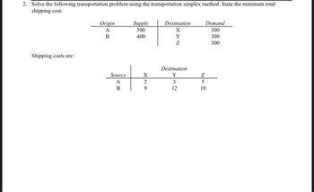 2. Solve the following transportation problem using the transportation simplex method. State the minimum total
shipping cost.
Shipping costs are:
Origin
A
B
Source
A
B
Supply
500
400
X
2
9
Destination
X
Y
Z
Destination
Y
3
12
Z
Demand
300
300
300
5
10