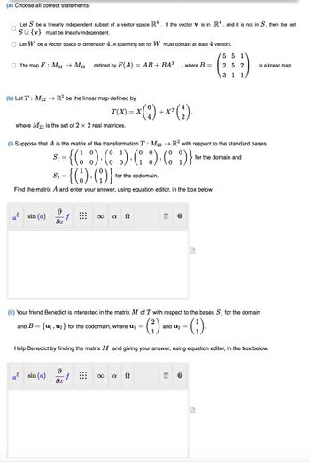 (a) Choose all correct statements:
Let S be a linearly independent subset of a vector space R4. If the vector v is in R4, and it is not in S, then the set
SU{v} must be linearly independent.
Let W be a vector space of dimension 4. A spanning set for W must contain at least 4 vectors.
The map F: M33 M33 defined by F(A) = AB + BA³
(b) Let T: M22 → R2 be the linear map defined by
T(X) = X(
where M22 is the set of 2 x 2 real matrices.
b
sin (a)
(i) Suppose that A is the matrix of the transformation T: M22 R2 with respect to the standard bases,
S₁ =
for the domain and
= {( ) ( ) ( ) (9)}
{6).()}*
S₂ =
for the codomain.
Find the matrix A and enter your answer, using equation editor, in the box below.
Ә
əx
ab sin (a)
f
∞ a Ω
and B = {u₁, u₂} for the codomain, where ₁ =
Ə
f
əx
(2) + X² (₁)
where B =
a 52
(ii) Your friend Benedict is interested in the matrix M of T with respect to the bases S₁ for the domain
(²)
·(¹).
Help Benedict by finding the matrix M and giving your answer, using equation editor, in the box below.
and U₂ =
E
G
5 5 1
252
3 1 1
, is a linear map.
G