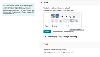 A 13-cm-diameter cylinder contains argon gas at
10 atm pressure and a temperature of 60° C. A
piston can slide in and out of the cylinder. The
cylinder's initial length is 21 cm. 2600 J of heat are
transferred to the gas, causing the gas to expand at
constant pressure.
▼
Part A
What is the final temperature of the cylinder?
Express your answer with the appropriate units.
Tfinal
=
Submit
Part B
u
Value
%
O
°C
Units input for part A
Previous Answers Request Answer
X Incorrect; Try Again; 3 attempts remaining
?
What is the final length of the cylinder?
Express your answer with the appropriate units.