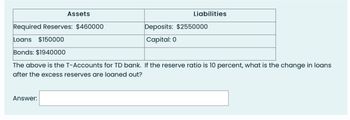 Assets
Answer:
Liabilities
Required Reserves: $460000
Loans $150000
Bonds: $1940000
The above is the T-Accounts for TD bank. If the reserve ratio is 10 percent, what is the change in loans
after the excess reserves are loaned out?
Deposits: $2550000
Capital: 0