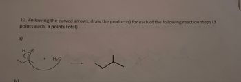 12. Following the curved arrows, draw the product(s) for each of the following reaction steps (3
points each, 9 points total).
a)
+ H₂O