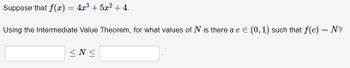 Suppose that f(x) = 4x³ + 5x² + 4.
Using the Intermediate Value Theorem, for what values of N is there a c = (0, 1) such that f(c) = N?
<N<