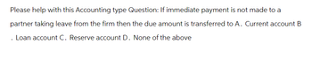 Please help with this Accounting type Question: If immediate payment is not made to a
partner taking leave from the firm then the due amount is transferred to A. Current account B
Loan account C. Reserve account D. None of the above