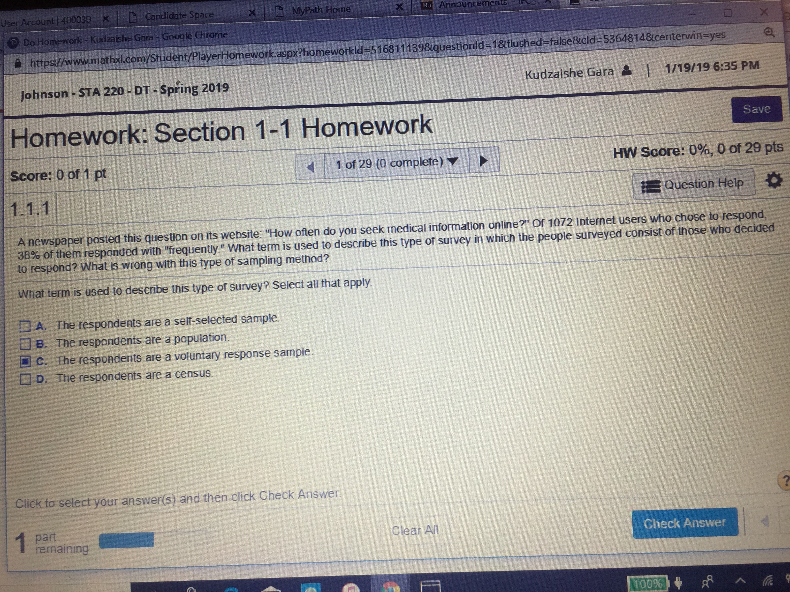 User Account l 400030
Candidate Space
MyPath Home
× | E
Announcements-JH
×
Do Homework - Kudzaishe Gara - Google Chrome
https:/
w.mathxl.com/Student/Playe Homework asp ?homeworkld-51681 1 139&questi nld
1&flushed-tals &
d=5364814&center
Eheyes
e
v
Johnson-STA 220 - DT-Spring 2019
Kudzaishe Gara
I 1/19/19 6:35 PM
Homework: Section 1-1 Homework
Save
Score: 0 of 1 pt
|
1 of 29 (0 complete) ▼
HW Score: 0%, 0 of 29 pts
Question Help |
A newspaper posted this question on its website: "How often do you seek medical information online?" of 1072 Internet users who chose to respond
38% of them responded with frequently what term s used to describe this type of survey in which the people surveyed consist of those who decided
to respond? What is wrong with this type of sampling method?
What term is used to describe this type of survey? Select all that apply
A. The respondents are a self-selected sample.
□ B. The respondents are a population.
C. The respondents are a voluntary response sample.
D. The respondents are a census.
Click to select your answer(s) and then click Check Answer
part
remaining
Clear All
Check Answer
