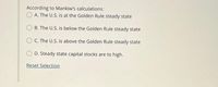 According to Mankiw's calculations:
A. The U.S. is at the Golden Rule steady state
B. The U.S. is below the Golden Rule steady state
O C. The U.S. is above the Golden Rule steady state
O D. Steady state capital stocks are to high.
Reset Selection
