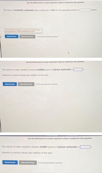 The mass of nickel (II) carbonate that is dissolved in 175 mL of a saturated solution is
An error has been detected in your answer. Check for typos,
miscalculations etc. before submitting your answer.
Submit Answer
Use the References to access important values if needed for this question.
Submit Answer
Retry Entire Group 9 more group attempts remaining
The volume of water needed to dissolve 0.0590 grams of calcium hydroxide is
Assume no volume change upon addition of the solid.
Submit Answer
Use the References to access important values if needed for this question.
Retry Entire Group 9 more group attempts remaining
The volume of water needed to dissolve 0.0657 grams of calcium carbonate is
Assume no volume change upon addition of the solid.
L.
Use the References to access important values if needed for this question.
Retry Entire Group 9 more group attempts remaining
grams.
L.