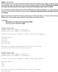 **Lab9C: 2D or not 2D**

For this exercise, you will build upon Lab9A. Please make a new class file, copy, and rename the code you have already written for Lab9A. Also, remember to rename the file and (in the case of Java and C# students) class name to Lab9C.

For this exercise, please take the array that was filled up with values and flatten it, i.e., convert the 2-D array to a 1-D array that contains the same values. **Please do not just print the 2-D array to look like a 1-D array.**

*Hint:* You will have to take the 2-D array’s total amount of cells and make a 1-D array of the same size. Please refer to the sample output below for visualization and match its style.

As always:
- **Remember, the class name should be Lab9C.**
- The user input is indicated in **bold**.

---

**Sample Output #1:**

Please enter the number of rows: **4**  
Please enter the number of columns: **4**  

I have 4 rows and 4 columns. I need to fill-up 16 spaces.

The 4x4 array:
```
1|2|3|4|
5|6|7|8|
9|10|11|12|
13|14|15|16|
```

The 4x4 2-D array flattened into a 16 cell 1-D array:
```
1|2|3|4|5|6|7|8|9|10|11|12|13|14|15|16|
```

---

**Sample Output #2:**

Please enter the number of rows: **3**  
Please enter the number of columns: **2**  

I have 3 rows and 2 columns. I need to fill-up 6 spaces.

The 3x2 array:
```
1|2|
3|4|
5|6|
```

The 3x2 2-D array flattened into a 6 cell 1-D array:
```
1|2|3|4|5|6|
```