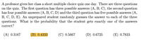 A professor gives her class a short multiple choice quiz one day. There are three questions
on the quiz. The first question has three possible answers (A, B, C), the second question
has four possible answers (A, B, C, D) and the third question has five possible answers (A,
B, C, D, E). An unprepared student randomly guesses the answer to each of the three
questions. What is the probability that the student gets exactly one of the answers
correct?
(A) 0.3167
(B) 0.4333
(C) 0.5667
(D) 0.6725
(E) 0.7833
