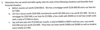 5. Determine the net worth and debt equity ratio for each of the following situations and describe their
financial situation.
a. Betty's assests are worth $240 000.0. She has a mortgage worth $120 000.00 and a car loan for
$17 000.
b. Jim has a house worth $350 000, investments worth $65 000 and a car worth $21 000. He has a
mortgage for $202 000, a car loan for $17000, a line credit with $9000 on it and two credit cards
with a total of $7500 on them.
c. Jay and Jane pay rent of $1500 per month, a total of $8000 in RRSP's and two cars, one worth
$16 000 and one worth $10 000. They have car loans worth $4000 and $6000 as well as student
loans totally $12 000.
