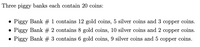 Three piggy banks each contain 20 coins:
• Piggy Bank # 1 contains 12 gold coins, 5 silver coins and 3 copper coins.
Piggy Bank # 2 contains 8 gold coins, 10 silver coins and 2 copper coins.
• Piggy Bank # 3 contains 6 gold coins, 9 silver coins and 5 copper coins.
