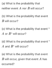 (a) What is the probability that
neither event A nor B will occur?
(b) What is the probability that event
B will occur?
(c) What is the probability that event "
A or B" will occur?
(d) What is the probability that event "
A and B" will occur?
(e) What is the probability that event
B will occur, given that event A has
occurred?
