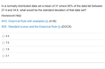 **Normatively Distributed Data Set Explanation**

In a normally distributed data set with a mean of 31, 95% of the data falls between 27.4 and 34.6. The key question is: what would be the standard deviation of that data set?

### Homework Help Resources:
- **4VG. Empirical Rule with examples** [Link: 4VG Empirical Rule with examples (4:38)]
- **4DE. Standard scores and the Empirical Rule** [Link: 4DE Standard scores and the Empirical Rule (DOCX)]

### Multiple Choice Options:
- [ ] 2.6
- [ ] 7.6
- [ ] 1.8
- [ ] 3.1

### Detailed Explanation:
In a normally distributed data set, the Empirical Rule states that approximately 95% of the data falls within two standard deviations from the mean. This implies:

Mean ± 2 * (Standard Deviation) = Lower Bound and Upper Bound

Given:
- Mean (μ) = 31
- Lower Bound = 27.4
- Upper Bound = 34.6

Using the Empirical Rule:
- 31 - 27.4 = 3.6
- 34.6 - 31 = 3.6

Therefore, 2 * (Standard Deviation) = 3.6
So, Standard Deviation = 3.6 / 2 = 1.8

### Correct Answer:
- [ ] 2.6
- [ ] 7.6
- [x] 1.8
- [ ] 3.1