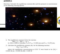 АСTIVITY 2:
Direction: Calculate the equilibrium constant (Kc) and the pressure or concentration
of the following reacting species.
UNGSOD NC
2. The equilibrium constant Kp for the reaction
2NO2 (g) = 2NO (g) + O2 (g)
Is 158 at 1000 K. Calculate P 02 if P NO2 = 0.400 atm and P No = 0.270 atm.
3. Calculate the equilibrium constant (K) for the following reaction:
H2(g) + I2(g) = 2HI
(g)
where the equilibrium concentrations at 25.0 °C were found to be: [H2] =
0.0505 М, [1] %3D 0.0498 М, [HІ] — 0.389 М
SAGISAG
