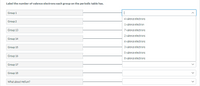 Label the number of valence electrons each group on the periodic table has.
Group 1
|
4 valence electrons
Group 2
1 valence electron
Group 13
7 valence electrons
2 valence electrons
Group 14
6 valence electrons
3 valence electrons
5 valence electrons
Group 15
Group 16
8 valence electrons
Group 17
Group 18
What about Helium?
>
>
